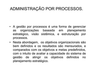 ADMINISTRAÇÃO POR PROCESSOS.
• A gestão por processos é uma forma de gerenciar
as organizações baseada em planejamento
estratégico, visão sistêmica, e estruturação por
processos.
• Nesta abordagem, os objetivos organizacionais são
bem definidos e os resultados são mensurados, e
comparados com os objetivos e metas predefinidos,
com o intuito de avaliar a capacidade do sistema de
gestão de atingir os objetivos definidos no
planejamento estratégico.
 