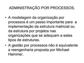 ADMINISTRAÇÃO POR PROCESSOS.
• A modelagem da organização por
processos é um passo importante para a
implementação da estrutura matricial ou
da estrutura por projetos nas
organizações que se adequam a estes
tipos de estruturas.
• A gestão por processos não é equivalente
a reengenharia proposta por Michael
Hammer.
 