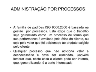 ADMINISTRAÇÃO POR PROCESSOS
• A família de padrões ISO 9000:2000 é baseada na
gestão por processos. Esta exige que o trabalho
seja gerenciado como um processo de forma que
sua performance é avaliada pela ótica do cliente, ou
seja pelo valor que foi adicionado ao produto exigido
pelo cliente.
• Qualquer processo que não adiciona valor é
desnecessário e deve ser eliminado. Convém
lembrar que, neste caso o cliente pode ser interno,
que, generalizando, é a parte interessada
 