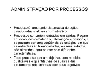 ADMINISTRAÇÃO POR PROCESSOS
• Processo é uma série sistemática de ações
direcionadas a alcançar um objetivo.
• Processos convertem entradas em saídas. Pegam
entradas, como materiais, informação e pessoas, e
as passam por uma seqüência de estágios em que
as entradas são transformadas, ou seus estados
são alterados, para saírem com diferentes
características.
• Todo processo tem um objetivo, com medidas
qualitativas e quantitativas de suas saídas,
diretamente relacionadas com seus objetivos
 