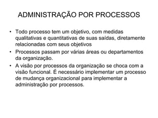 ADMINISTRAÇÃO POR PROCESSOS
• Todo processo tem um objetivo, com medidas
qualitativas e quantitativas de suas saídas, diretamente
relacionadas com seus objetivos
• Processos passam por várias áreas ou departamentos
da organização.
• A visão por processos da organização se choca com a
visão funcional. É necessário implementar um processo
de mudança organizacional para implementar a
administração por processos.
 
