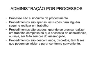 ADMINISTRAÇÃO POR PROCESSOS
• Processo não é sinônimo de procedimento.
• Procedimentos são apenas instruções para alguém
seguir e realizar um trabalho.
• Procedimentos são usados quando se precisa realizar
um trabalho complexo ou que necessita de consistência,
ou seja, ser feito sempre do mesmo jeito.
• Procedimentos são descontínuos, discretos, tem fases
que podem se iniciar e parar conforme conveniente.
 