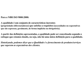 Para a NBR ISO 9000:2000:
A qualidade é um conjunto de características inerentes
(propriedades diferenciadoras) que satisfaz a requisitos (necessidades ou expectativas
que são expressas, geralmente, de forma implícita ou obrigatória).
A partir das definições apresentadas, a qualidade pode ser conceituada segundo o
enfoque que estamos dando, ou seja, não há uma única definição para a qualidade.
Sintetizando, podemos dizer que a Qualidade é o fornecimento de produtos/serviços
que superem as expectativas dos clientes.
 