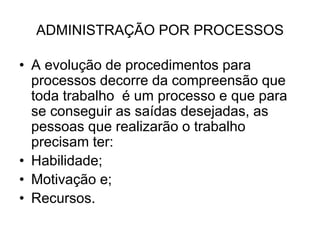 ADMINISTRAÇÃO POR PROCESSOS
• A evolução de procedimentos para
processos decorre da compreensão que
toda trabalho é um processo e que para
se conseguir as saídas desejadas, as
pessoas que realizarão o trabalho
precisam ter:
• Habilidade;
• Motivação e;
• Recursos.
 