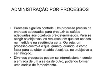 ADMINISTRAÇÃO POR PROCESSOS
• Processo significa controle. Um processo precisa da
entradas adequadas para produzir as saídas
adequadas aos objetivos pré-determinados. Para se
atingir os objetivos, os recursos tem que ser usados
na medida e na seqüência certa. Ou seja, um
processo controla o que, quanto, quando, e como
fazer para se obter a saída desejada, ou o objetivo a
ser atingido.
• Diversos processos podem se interrelacionar, sendo
a entrada de um a saída de outro, podendo formar
uma cadeia de fornecimento.
 