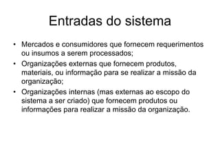Entradas do sistema
• Mercados e consumidores que fornecem requerimentos
ou insumos a serem processados;
• Organizações externas que fornecem produtos,
materiais, ou informação para se realizar a missão da
organização;
• Organizações internas (mas externas ao escopo do
sistema a ser criado) que fornecem produtos ou
informações para realizar a missão da organização.
 