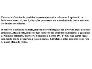 Todas as definições da qualidade apresentadas são referentes à aplicação no
âmbito empresarial, isto é, situações que envolvam a produção de bens e serviços
destinados aos clientes.
O conceito qualidade é amplo, podendo ser empregado em diversas áreas de nosso
cotidiano. Atualmente, muito se tem falado sobre qualidade ambiental e qualidade
de vida; no primeiro, pode ser empregado a norma ISO 14000, cuja certificação
vem sendo muito procurada pelas empresas. Entretanto, estes assuntos estão fora
de nosso plano de ensino.
 