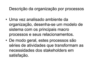 Descrição da organização por processos
• Uma vez analisado ambiente da
organização, desenha-se um modelo de
sistema com os principais macro
processos e seus relacionamentos.
• De modo geral, estes processos são
séries de atividades que transformam as
necessidades dos stakeholders em
satisfação.
 