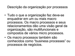 Descrição da organização por processos
• Tudo o que a organização faz deve-se
enquadrar em um ou mais macro
processos. Os macro processos e seus
relacionamentos dão uma visão geral da
organização, são multifuncionais e
compostos de vários micro processos.
• Os macro processos também são
conhecidos como “business processes” ou
processos de negócios.
 