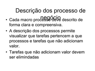 Descrição dos processo de
negócio
• Cada macro processo deve descrito de
forma clara e compreensiva.
• A descrição dos processos permite
visualizar que tarefas pertencem a que
processos e tarefas que não adicionam
valor.
• Tarefas que não adicionam valor devem
ser elimindadas
 