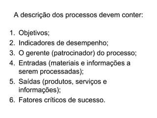 A descrição dos processos devem conter:
1. Objetivos;
2. Indicadores de desempenho;
3. O gerente (patrocinador) do processo;
4. Entradas (materiais e informações a
serem processadas);
5. Saídas (produtos, serviços e
informações);
6. Fatores críticos de sucesso.
 