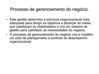 Processo de gerenciamento do negócio.
• Esta gestão determina a estrutura organizacional mais
adequada para atingir os objetivos e alcançar as metas
que satisfaçam os stakeholders e cria um sistema de
gestão para satisfazer as necessidades do negócio.
• O processo de gerenciamento do negócio cria e mantém
um ciclo de planejamento e controle do desempenho
organizacional
 