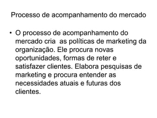 Processo de acompanhamento do mercado
• O processo de acompanhamento do
mercado cria as políticas de marketing da
organização. Ele procura novas
oportunidades, formas de reter e
satisfazer clientes. Elabora pesquisas de
marketing e procura entender as
necessidades atuais e futuras dos
clientes.
 