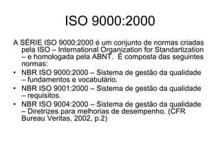 ISO 9000:2000
A SÉRIE ISO 9000:2000 é um conjunto de normas criadas
pela ISO – International Organization for Standartization
– e homologada pela ABNT. É composta das seguintes
normas:
• NBR ISO 9000:2000 – Sistema de gestão da qualidade
– fundamentos e vocabulário.
• NBR ISO 9001:2000 – Sistema de gestão da qualidade
– requisitos.
• NBR ISO 9004:2000 – Sistema de gestão da qualidade
– Diretrizes para melhorias de desempenho. (CFR
Bureau Veritas, 2002, p.2)
 