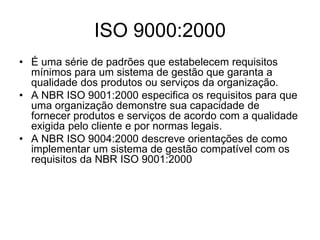 ISO 9000:2000
• É uma série de padrões que estabelecem requisitos
mínimos para um sistema de gestão que garanta a
qualidade dos produtos ou serviços da organização.
• A NBR ISO 9001:2000 especifica os requisitos para que
uma organização demonstre sua capacidade de
fornecer produtos e serviços de acordo com a qualidade
exigida pelo cliente e por normas legais.
• A NBR ISO 9004:2000 descreve orientações de como
implementar um sistema de gestão compatível com os
requisitos da NBR ISO 9001:2000
 