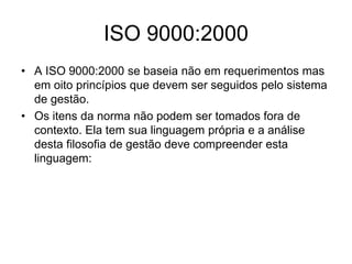ISO 9000:2000
• A ISO 9000:2000 se baseia não em requerimentos mas
em oito princípios que devem ser seguidos pelo sistema
de gestão.
• Os itens da norma não podem ser tomados fora de
contexto. Ela tem sua linguagem própria e a análise
desta filosofia de gestão deve compreender esta
linguagem:
 