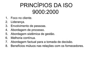 PRINCÍPIOS DA ISO
9000:2000
1. Foco no cliente.
2. Liderança.
3. Envolvimento de pessoas.
4. Abordagem de processo.
5. Abordagem sistêmica de gestão.
6. Melhoria contínua.
7. Abordagem factual para a tomada de decisão.
8. Benefícios mútuos nas relações com os fornecedores.
 