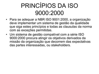 PRINCÍPIOS DA ISO
9000:2000
• Para se adequar a NBR ISO 9001:2000, a organização
deve implementar um sistema de gestão da qualidade
que siga estes princípios e todas as clausulas da norma
com as exceções permitidas.
• Um sistema de gestão compatível com a série ISO
9000:2000 procura atingir os objetivos derivados da
missão da organização que decorrem das expectativas
das partes interessadas, ou stakeholders.
 