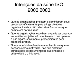 Intenções da série ISO
9000:2000
• Que as organizações projetem e administrem seus
processos eficazmente para atingir objetivos
organizacionais e não criam silos funcionais que
competem por recursos.
• Que as organizações escolham o que fazer baseada
em análises objetivas do ambiente em que operam,
e não sigam, servilmente, procedimentos sem
propósito prático.
• Que a administração crie um ambiente em que as
pessoas serão motivadas, não crie sistemas
burocráticos de documentação que engesse a
criatividade e a iniciativa.”
 
