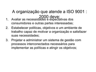 A organização que atende a ISO 9001 :
2000 deve:
1. Avaliar as necessidades e expectativas dos
consumidores e outras partes interessadas;
2. Estabelecer políticas, objetivos e um ambiente de
trabalho capaz de motivar a organização e satisfazer
suas necessidades;
3. Projetar e administrar um sistema de gestão com
processos interconectados necessários para
implementar as políticas e atingir os objetivos;
 