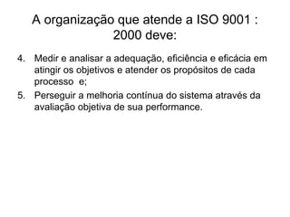 A organização que atende a ISO 9001 :
2000 deve:
4. Medir e analisar a adequação, eficiência e eficácia em
atingir os objetivos e atender os propósitos de cada
processo e;
5. Perseguir a melhoria contínua do sistema através da
avaliação objetiva de sua performance.
 