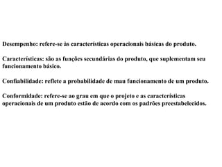 Desempenho: refere-se às características operacionais básicas do produto.
Características: são as funções secundárias do produto, que suplementam seu
funcionamento básico.
Confiabilidade: reflete a probabilidade de mau funcionamento de um produto.
Conformidade: refere-se ao grau em que o projeto e as características
operacionais de um produto estão de acordo com os padrões preestabelecidos.
 