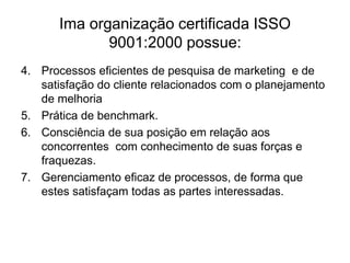 Ima organização certificada ISSO
9001:2000 possue:
4. Processos eficientes de pesquisa de marketing e de
satisfação do cliente relacionados com o planejamento
de melhoria
5. Prática de benchmark.
6. Consciência de sua posição em relação aos
concorrentes com conhecimento de suas forças e
fraquezas.
7. Gerenciamento eficaz de processos, de forma que
estes satisfaçam todas as partes interessadas.
 