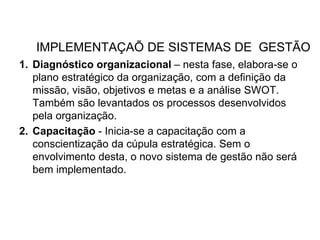 IMPLEMENTAÇAÕ DE SISTEMAS DE GESTÃO
1. Diagnóstico organizacional – nesta fase, elabora-se o
plano estratégico da organização, com a definição da
missão, visão, objetivos e metas e a análise SWOT.
Também são levantados os processos desenvolvidos
pela organização.
2. Capacitação - Inicia-se a capacitação com a
conscientização da cúpula estratégica. Sem o
envolvimento desta, o novo sistema de gestão não será
bem implementado.
 