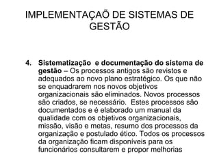 IMPLEMENTAÇAÕ DE SISTEMAS DE
GESTÃO
4. Sistematização e documentação do sistema de
gestão – Os processos antigos são revistos e
adequados ao novo plano estratégico. Os que não
se enquadrarem nos novos objetivos
organizacionais são eliminados. Novos processos
são criados, se necessário. Estes processos são
documentados e é elaborado um manual da
qualidade com os objetivos organizacionais,
missão, visão e metas, resumo dos processos da
organização e postulado ético. Todos os processos
da organização ficam disponíveis para os
funcionários consultarem e propor melhorias
 