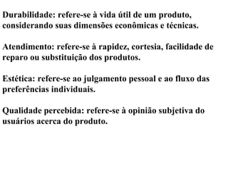 Durabilidade: refere-se à vida útil de um produto,
considerando suas dimensões econômicas e técnicas.
Atendimento: refere-se à rapidez, cortesia, facilidade de
reparo ou substituição dos produtos.
Estética: refere-se ao julgamento pessoal e ao fluxo das
preferências individuais.
Qualidade percebida: refere-se à opinião subjetiva do
usuários acerca do produto.
 