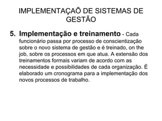 IMPLEMENTAÇAÕ DE SISTEMAS DE
GESTÃO
5. Implementação e treinamento - Cada
funcionário passa por processo de conscientização
sobre o novo sistema de gestão e é treinado, on the
job, sobre os processos em que atua. A extensão dos
treinamentos formais variam de acordo com as
necessidade e possibilidades de cada organização. É
elaborado um cronograma para a implementação dos
novos processos de trabalho.
 