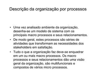 Descrição da organização por processos
• Uma vez analisado ambiente da organização,
desenha-se um modelo de sistema com os
principais macro processos e seus relacionamentos.
• De modo geral, estes processos são séries de
atividades que transformam as necessidades dos
stakeholders em satisfação.
• Tudo o que a organização faz deve-se enquadrar
em um ou mais macro processos. Os macro
processos e seus relacionamentos dão uma visão
geral da organização, são multifuncionais e
compostos de vários micro processos.
 