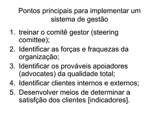 Pontos principais para implementar um
sistema de gestão
1. treinar o comitê gestor (steering
comittee);
2. Identificar as forças e fraquezas da
organização;
3. Identificar os prováveis apoiadores
(advocates) da qualidade total;
4. Identificar clientes internos e externos;
5. Desenvolver meios de determinar a
satisfção dos clientes [indicadores].
 
