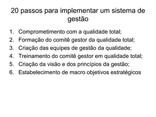 20 passos para implementar um sistema de
gestão
1. Comprometimento com a qualidade total;
2. Formação do comitê gestor da qualidade total;
3. Criação das equipes de gestão da qualidade;
4. Treinamento do comitê gestor em qualidade total;
5. Criação da visão e dos princípios da gestão;
6. Estabelecimento de macro objetivos estratégicos
 