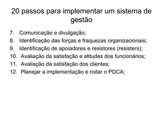 20 passos para implementar um sistema de
gestão
7. Comunicação e divulgação;
8. Identificação das forças e fraquezas organizacionais;
9. Identificação de apoiadores e resistores (resisters);
10. Avaliação da satisfação e atitudes dos funcionários;
11. Avaliação da satisfação dos clientes;
12. Planejar a implementação e rodar o PDCA;
 