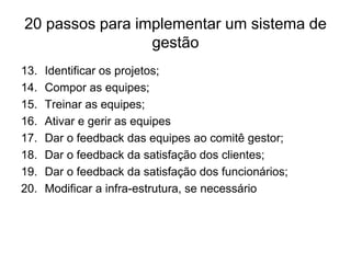 20 passos para implementar um sistema de
gestão
13. Identificar os projetos;
14. Compor as equipes;
15. Treinar as equipes;
16. Ativar e gerir as equipes
17. Dar o feedback das equipes ao comitê gestor;
18. Dar o feedback da satisfação dos clientes;
19. Dar o feedback da satisfação dos funcionários;
20. Modificar a infra-estrutura, se necessário
 