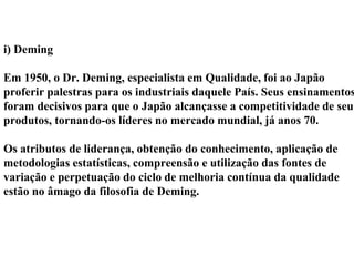 i) Deming
Em 1950, o Dr. Deming, especialista em Qualidade, foi ao Japão
proferir palestras para os industriais daquele País. Seus ensinamentos
foram decisivos para que o Japão alcançasse a competitividade de seus
produtos, tornando-os líderes no mercado mundial, já anos 70.
Os atributos de liderança, obtenção do conhecimento, aplicação de
metodologias estatísticas, compreensão e utilização das fontes de
variação e perpetuação do ciclo de melhoria contínua da qualidade
estão no âmago da filosofia de Deming.
 
