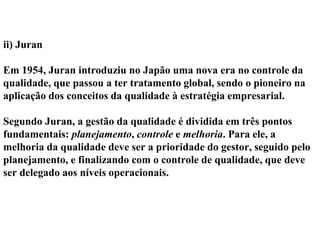 ii) Juran
Em 1954, Juran introduziu no Japão uma nova era no controle da
qualidade, que passou a ter tratamento global, sendo o pioneiro na
aplicação dos conceitos da qualidade à estratégia empresarial.
Segundo Juran, a gestão da qualidade é dividida em três pontos
fundamentais: planejamento, controle e melhoria. Para ele, a
melhoria da qualidade deve ser a prioridade do gestor, seguido pelo
planejamento, e finalizando com o controle de qualidade, que deve
ser delegado aos níveis operacionais.
 