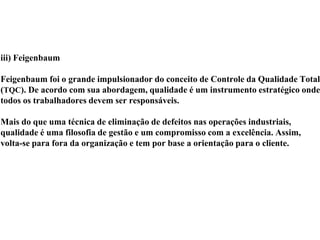 iii) Feigenbaum
Feigenbaum foi o grande impulsionador do conceito de Controle da Qualidade Total
(TQC). De acordo com sua abordagem, qualidade é um instrumento estratégico onde
todos os trabalhadores devem ser responsáveis.
Mais do que uma técnica de eliminação de defeitos nas operações industriais,
qualidade é uma filosofia de gestão e um compromisso com a excelência. Assim,
volta-se para fora da organização e tem por base a orientação para o cliente.
 