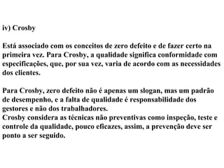 iv) Crosby
Está associado com os conceitos de zero defeito e de fazer certo na
primeira vez. Para Crosby, a qualidade significa conformidade com
especificações, que, por sua vez, varia de acordo com as necessidades
dos clientes.
Para Crosby, zero defeito não é apenas um slogan, mas um padrão
de desempenho, e a falta de qualidade é responsabilidade dos
gestores e não dos trabalhadores.
Crosby considera as técnicas não preventivas como inspeção, teste e
controle da qualidade, pouco eficazes, assim, a prevenção deve ser
ponto a ser seguido.
 