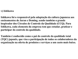 v) Ishikawa
Ishikawa foi o responsável pela adaptação da cultura japonesa aos
ensinamentos de Juran e Deming, sendo também o grande
inspirador dos Círculos de Controle da Qualidade (CCQ). Para
Ishikawa, cada elemento da empresa tem que estudar, praticar e
participar do controle da qualidade.
Também é conhecido como o pai do controle da qualidade total
(TQC) japonês, que visa a participação de todos os colaboradores da
organização na oferta de produtos e serviços a um custo mais baixo.
 