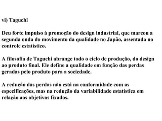 vi) Taguchi
Deu forte impulso à promoção do design industrial, que marcou a
segunda onda do movimento da qualidade no Japão, assentada no
controle estatístico.
A filosofia de Taguchi abrange todo o ciclo de produção, do design
ao produto final. Ele define a qualidade em função das perdas
geradas pelo produto para a sociedade.
A redução das perdas não está na conformidade com as
especificações, mas na redução da variabilidade estatística em
relação aos objetivos fixados.
 