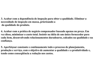 3. Acabar com a dependência de inspeção para obter a qualidade. Eliminar a
necessidade de inspeção em massa, priorizando a
da qualidade do produto.
4. Acabar com a prática de negócio compensador baseado apenas no preço. Em
vez disso, minimizar o custo total. Insistir na idéia de um único fornecedor para
cada item, desenvolvendo relacionamentos duradouros, calcados na qualidade e na
confiança.
5. Aperfeiçoar constante e continuamente todo o processo de planejamento,
produção e serviço, com o objetivo de aumentar a qualidade e a produtividade e,
tendo como conseqüência a redução nos custos.
 