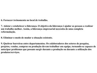 6. Fornecer treinamento no local de trabalho.
7. Adotar e estabelecer a liderança. O objetivo da liderança é ajudar as pessoas a realizar
um trabalho melhor. Assim, a liderança empresarial necessita de uma completa
reformulação.
8. Eliminar o medo de mudar a situação existente.
9. Quebrar barreiras entre departamentos. Os colaboradores dos setores de pesquisa,
projetos, vendas, compras ou produção devem trabalhar em equipe, tornando-se capazes de
antecipar problemas que possam surgir durante a produção ou durante a utilização dos
produtos/serviços.
 