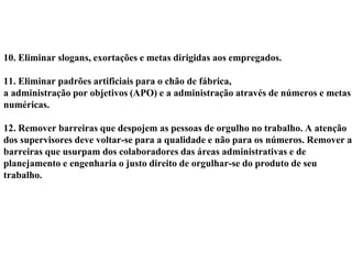 10. Eliminar slogans, exortações e metas dirigidas aos empregados.
11. Eliminar padrões artificiais para o chão de fábrica,
a administração por objetivos (APO) e a administração através de números e metas
numéricas.
12. Remover barreiras que despojem as pessoas de orgulho no trabalho. A atenção
dos supervisores deve voltar-se para a qualidade e não para os números. Remover as
barreiras que usurpam dos colaboradores das áreas administrativas e de
planejamento e engenharia o justo direito de orgulhar-se do produto de seu
trabalho.
 