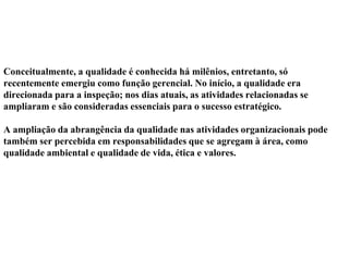 Conceitualmente, a qualidade é conhecida há milênios, entretanto, só
recentemente emergiu como função gerencial. No início, a qualidade era
direcionada para a inspeção; nos dias atuais, as atividades relacionadas se
ampliaram e são consideradas essenciais para o sucesso estratégico.
A ampliação da abrangência da qualidade nas atividades organizacionais pode
também ser percebida em responsabilidades que se agregam à área, como
qualidade ambiental e qualidade de vida, ética e valores.
 
