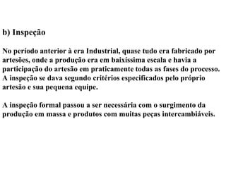 b) Inspeção
No período anterior à era Industrial, quase tudo era fabricado por
artesões, onde a produção era em baixíssima escala e havia a
participação do artesão em praticamente todas as fases do processo.
A inspeção se dava segundo critérios especificados pelo próprio
artesão e sua pequena equipe.
A inspeção formal passou a ser necessária com o surgimento da
produção em massa e produtos com muitas peças intercambiáveis.
 