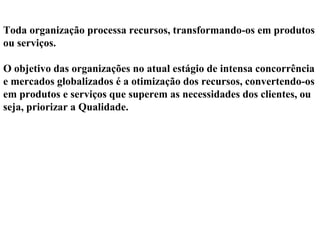Toda organização processa recursos, transformando-os em produtos
ou serviços.
O objetivo das organizações no atual estágio de intensa concorrência
e mercados globalizados é a otimização dos recursos, convertendo-os
em produtos e serviços que superem as necessidades dos clientes, ou
seja, priorizar a Qualidade.
 