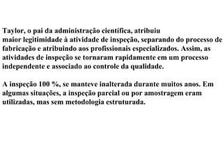 Taylor, o pai da administração científica, atribuiu
maior legitimidade à atividade de inspeção, separando do processo de
fabricação e atribuindo aos profissionais especializados. Assim, as
atividades de inspeção se tornaram rapidamente em um processo
independente e associado ao controle da qualidade.
A inspeção 100 %, se manteve inalterada durante muitos anos. Em
algumas situações, a inspeção parcial ou por amostragem eram
utilizadas, mas sem metodologia estruturada.
 