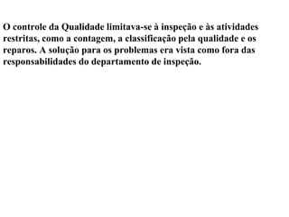 O controle da Qualidade limitava-se à inspeção e às atividades
restritas, como a contagem, a classificação pela qualidade e os
reparos. A solução para os problemas era vista como fora das
responsabilidades do departamento de inspeção.
 